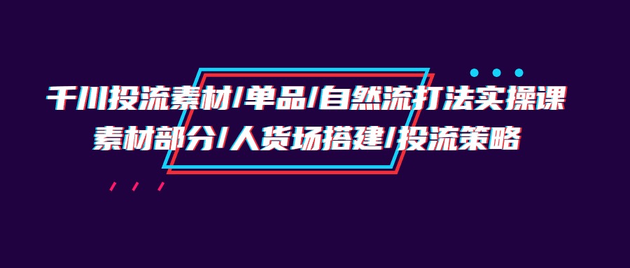 千川投流素材/单品/自然流打法实操培训班，素材部分/人货场搭建/投流策略