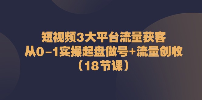 短视频3大平台·流量 获客：从0-1实操起盘做号+流量 创收（18节课）