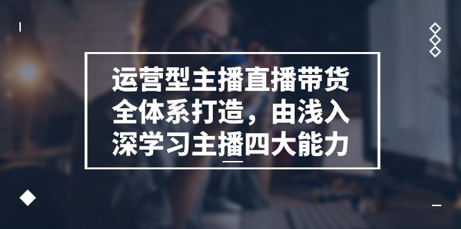 运营型 主播直播带货全体系打造，由浅入深学习主播四大能力（9节）