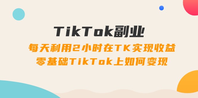 TikTok副业：每天利用2小时在TK实现收益，零基础TikTok上如何变现，34节程