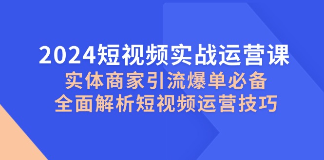 2024短视频实战运营课，实体商家引流爆单必备，全面解析短视频运营技巧