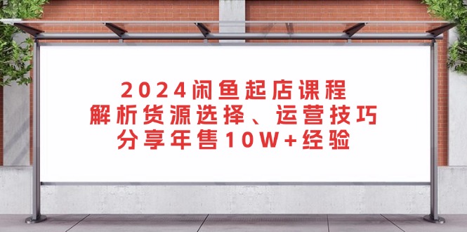 2024闲鱼起店课程：解析货源选择、运营技巧，分享年售10W+经验